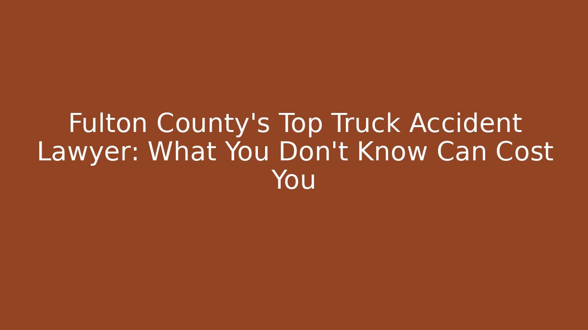 Fulton County’s Top Truck Accident Lawyer: What You Don’t Know Can Cost You