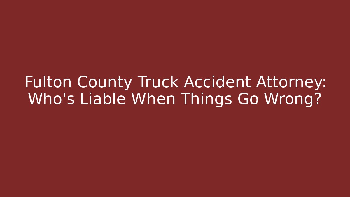 Fulton County Truck Accident Attorney: Who’s Liable When Things Go Wrong?