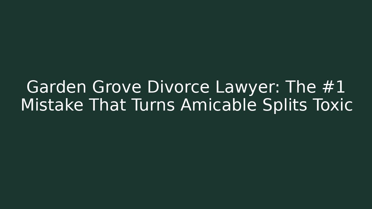 Garden Grove Divorce Lawyer: The #1 Mistake That Turns Amicable Splits Toxic