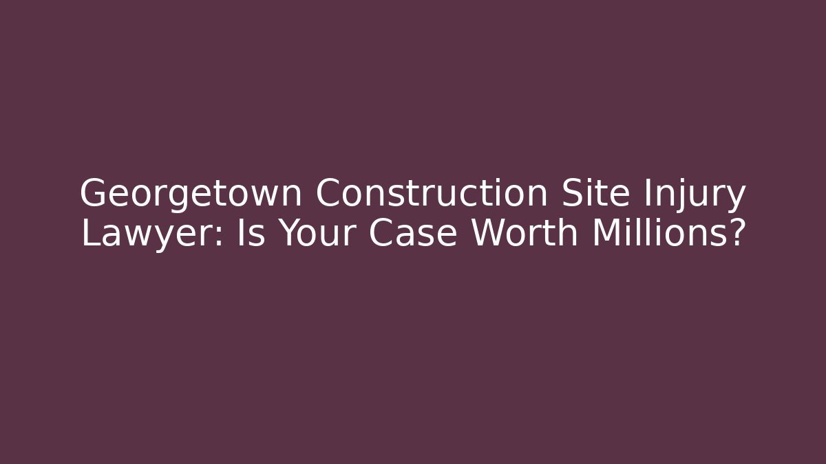 Georgetown Construction Site Injury Lawyer: Is Your Case Worth Millions?