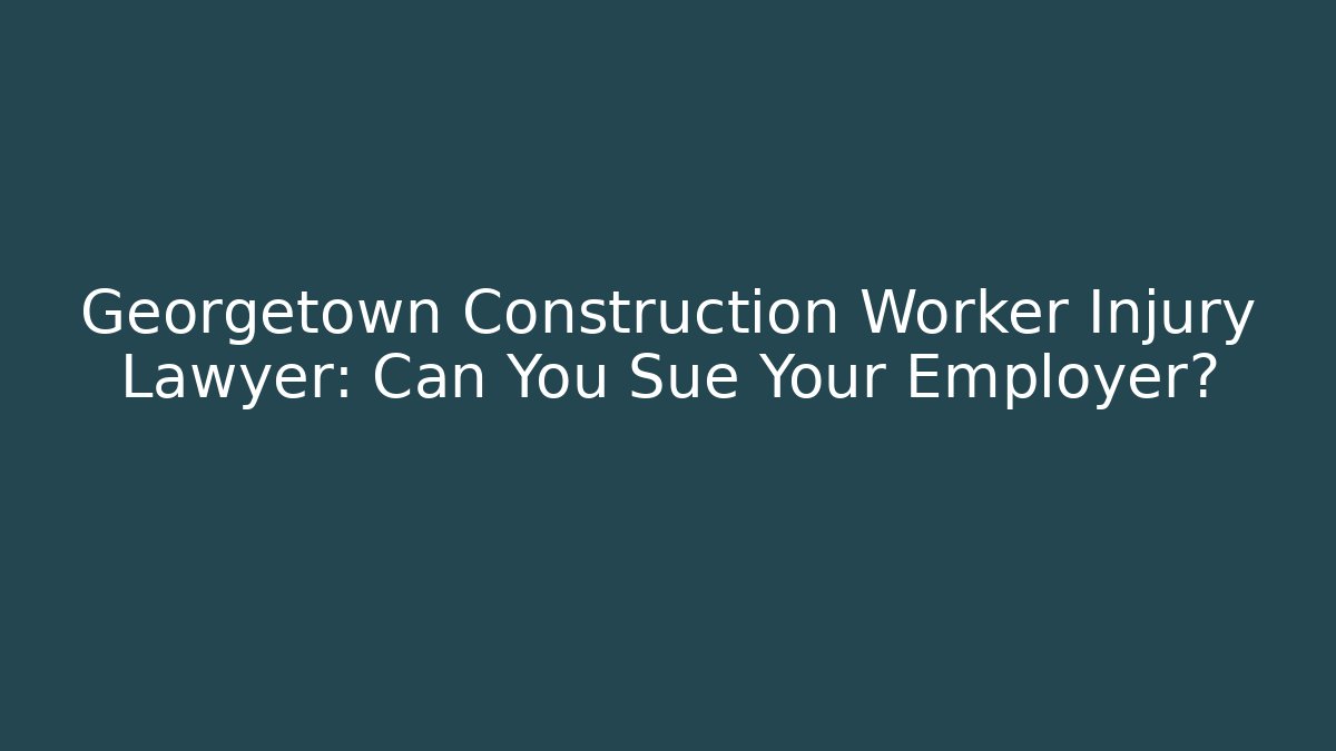 Georgetown Construction Worker Injury Lawyer: Can You Sue Your Employer?