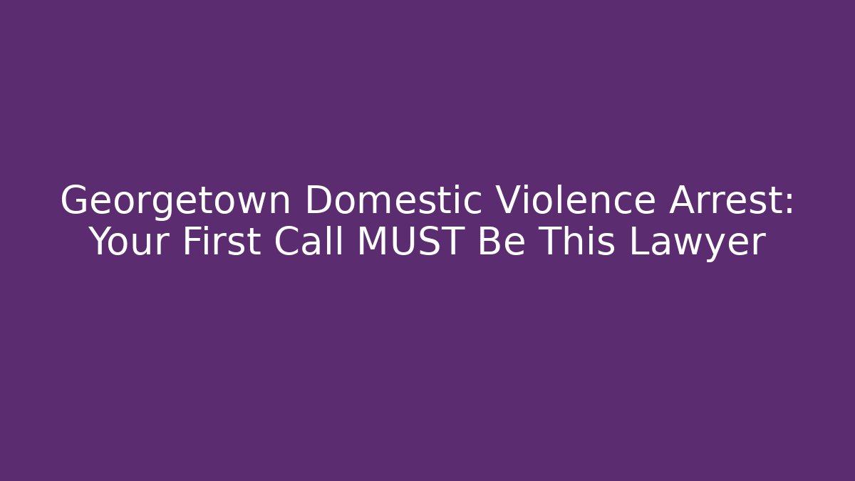 Georgetown Domestic Violence Arrest: Your First Call MUST Be This Lawyer