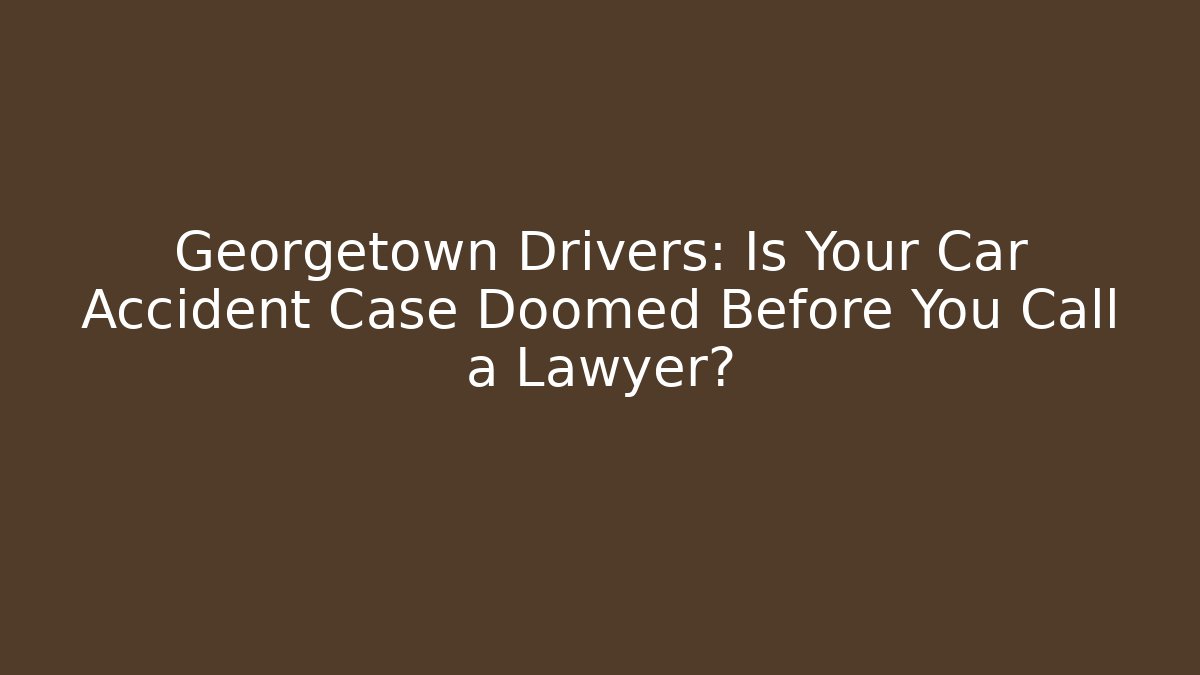 Georgetown Drivers: Is Your Car Accident Case Doomed Before You Call a Lawyer?