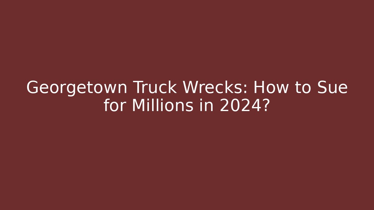 Georgetown Truck Wrecks: How to Sue for Millions in 2024?