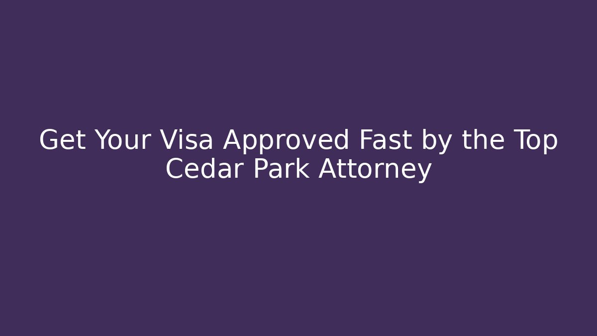 Get Your Visa Approved Fast by the Top Cedar Park Attorney