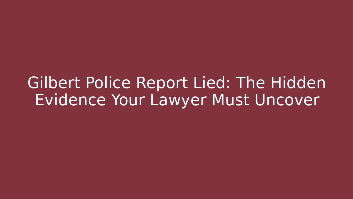 Gilbert Police Report Lied: The Hidden Evidence Your Lawyer Must Uncover