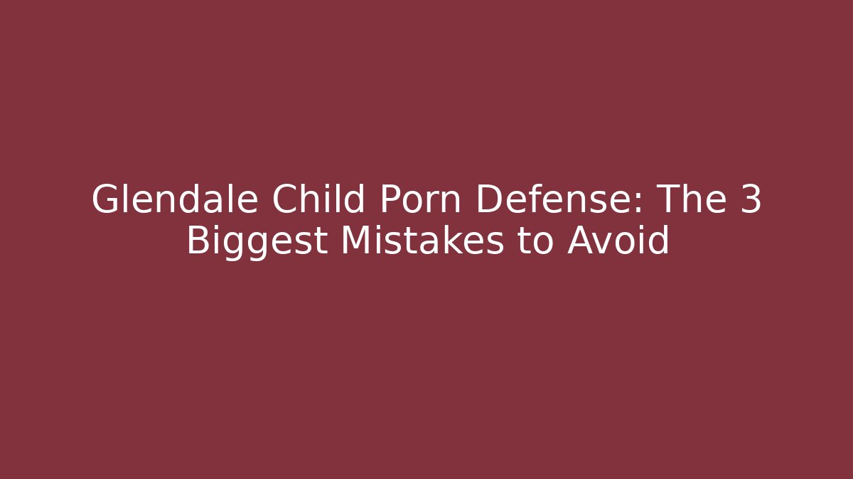 Glendale Child Porn Defense: The 3 Biggest Mistakes to Avoid