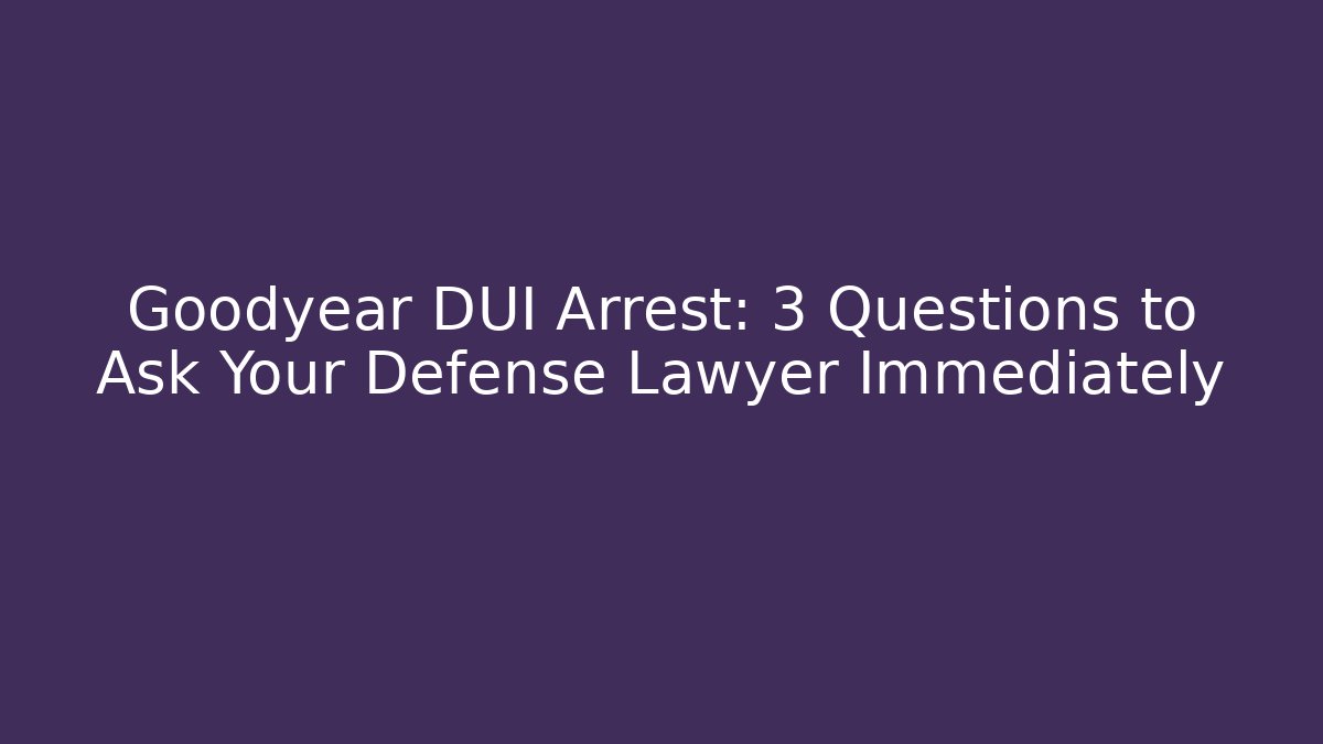 Goodyear DUI Arrest: 3 Questions to Ask Your Defense Lawyer Immediately