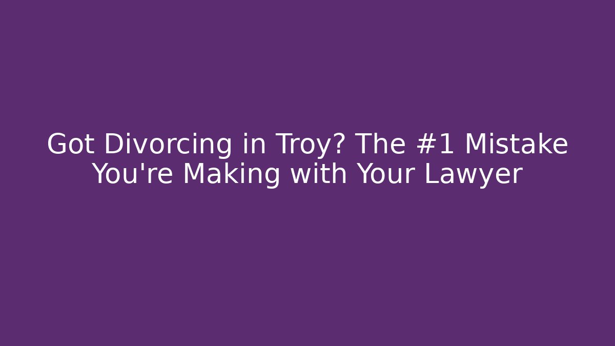 Got Divorcing in Troy? The #1 Mistake You're Making with Your Lawyer
