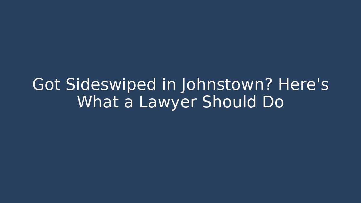 Got Sideswiped in Johnstown? Here’s What a Lawyer Should Do