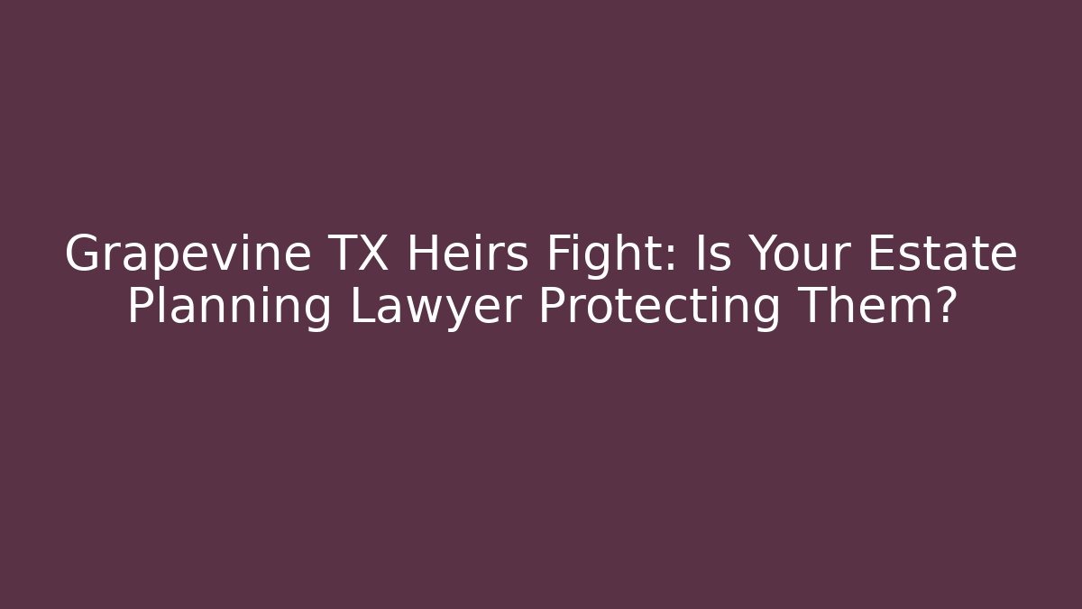 Grapevine TX Heirs Fight: Is Your Estate Planning Lawyer Protecting Them?