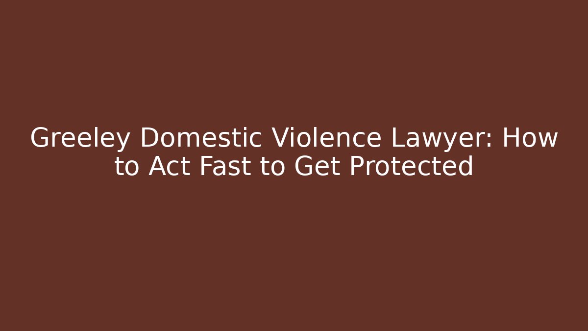 Greeley Domestic Violence Lawyer: How to Act Fast to Get Protected