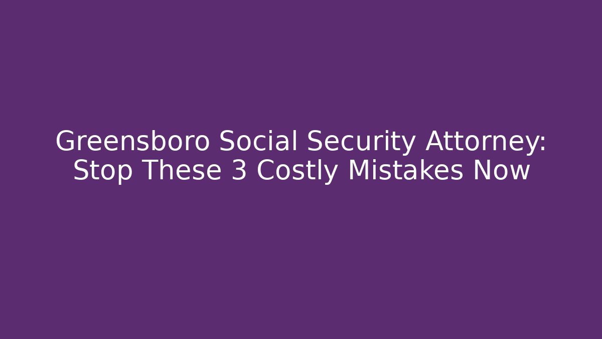 Greensboro Social Security Attorney: Stop These 3 Costly Mistakes Now