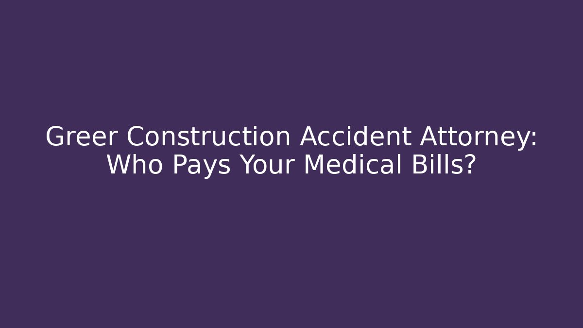 Greer Construction Accident Attorney: Who Pays Your Medical Bills?
