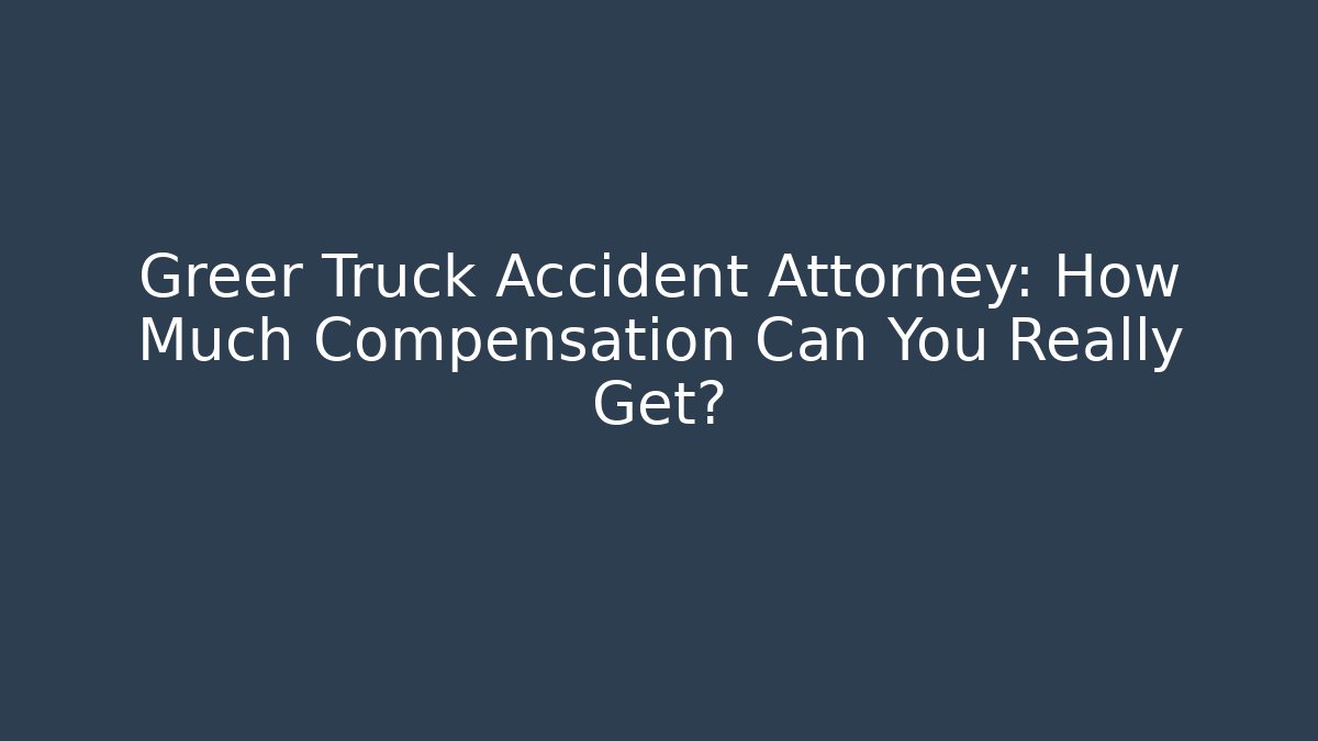 Greer Truck Accident Attorney: How Much Compensation Can You Really Get?