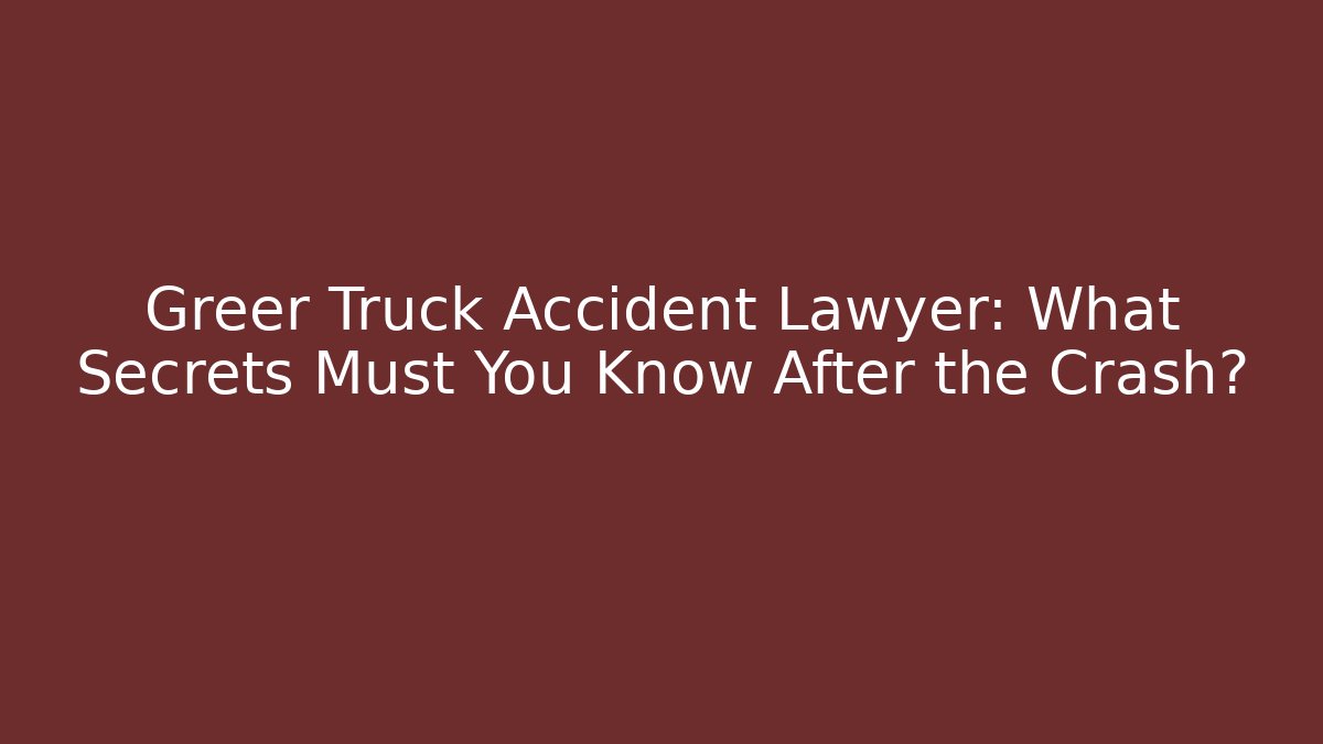 Greer Truck Accident Lawyer: What Secrets Must You Know After the Crash?