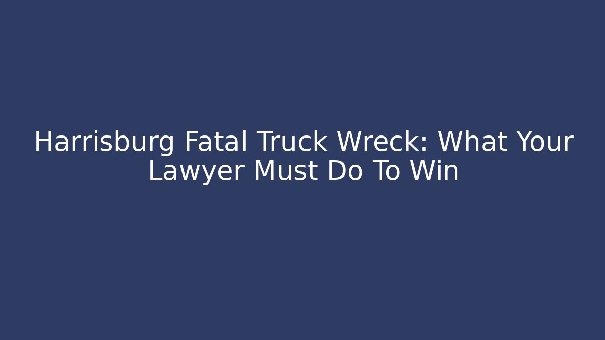 Harrisburg Fatal Truck Wreck: What Your Lawyer Must Do To Win