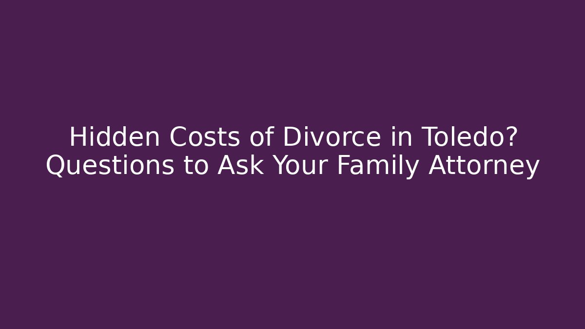 Hidden Costs of Divorce in Toledo? Questions to Ask Your Family Attorney
