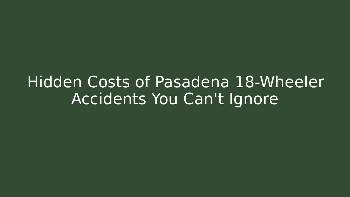 Hidden Costs of Pasadena 18-Wheeler Accidents You Can't Ignore