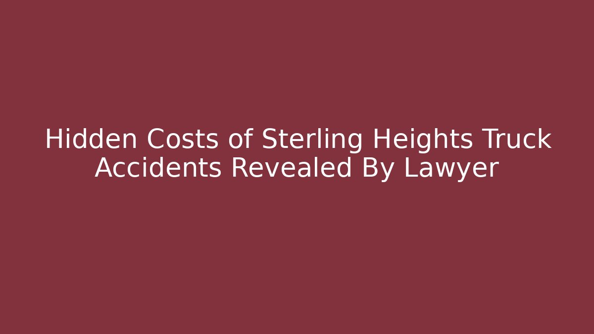 Hidden Costs of Sterling Heights Truck Accidents Revealed By Lawyer
