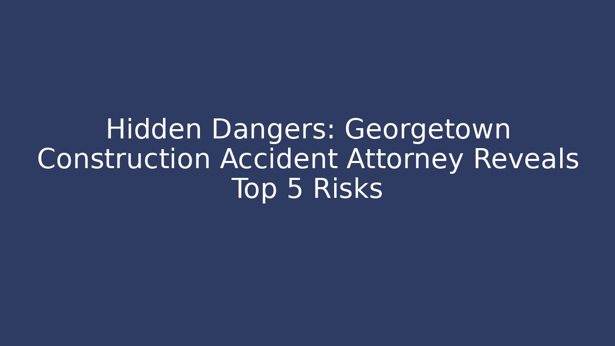 Hidden Dangers: Georgetown Construction Accident Attorney Reveals Top 5 Risks
