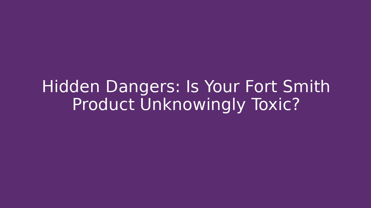 Hidden Dangers: Is Your Fort Smith Product Unknowingly Toxic?