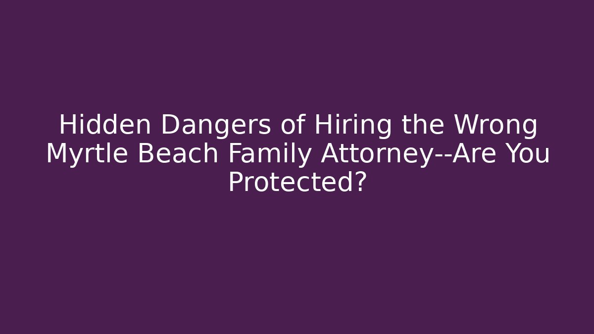 Hidden Dangers of Hiring the Wrong Myrtle Beach Family Attorney—Are You Protected?