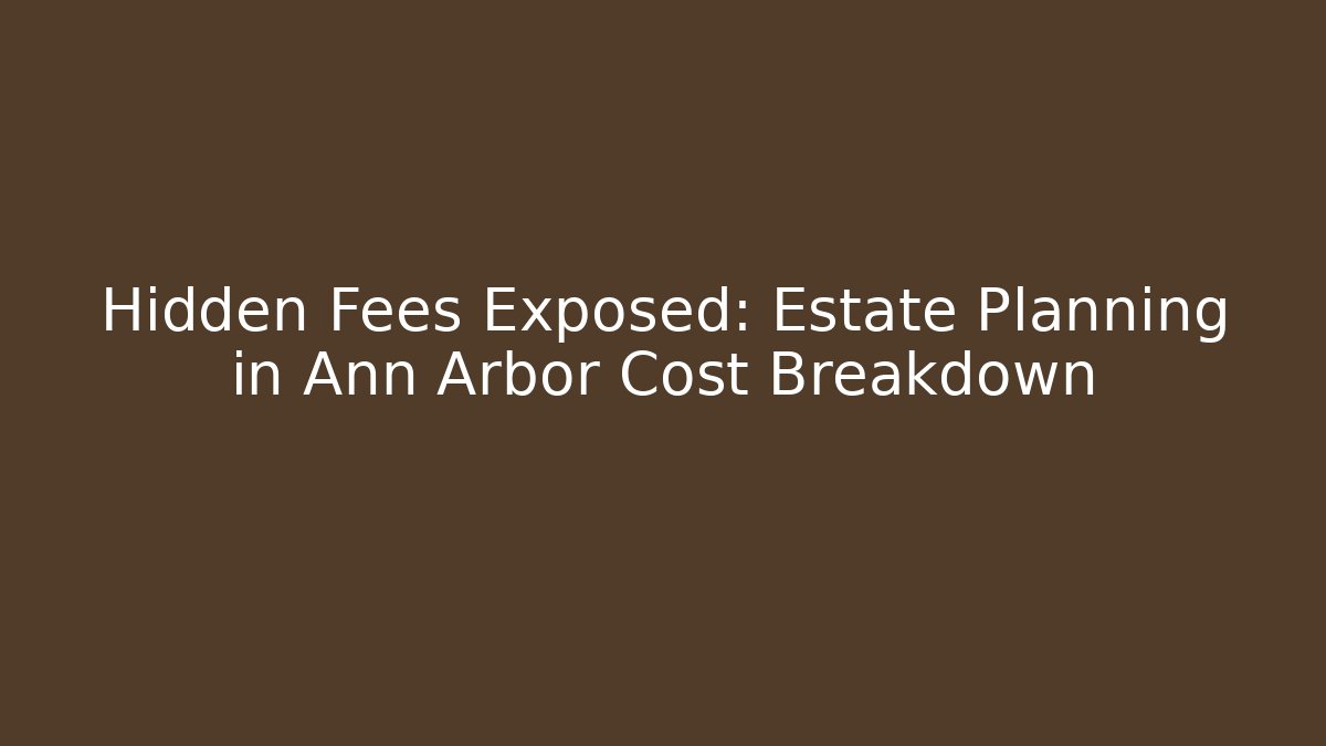 Hidden Fees Exposed: Estate Planning in Ann Arbor Cost Breakdown