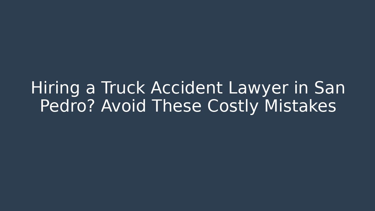 Hiring a Truck Accident Lawyer in San Pedro? Avoid These Costly Mistakes