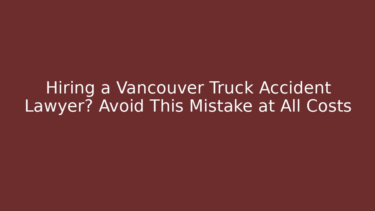 Hiring a Vancouver Truck Accident Lawyer? Avoid This Mistake at All Costs