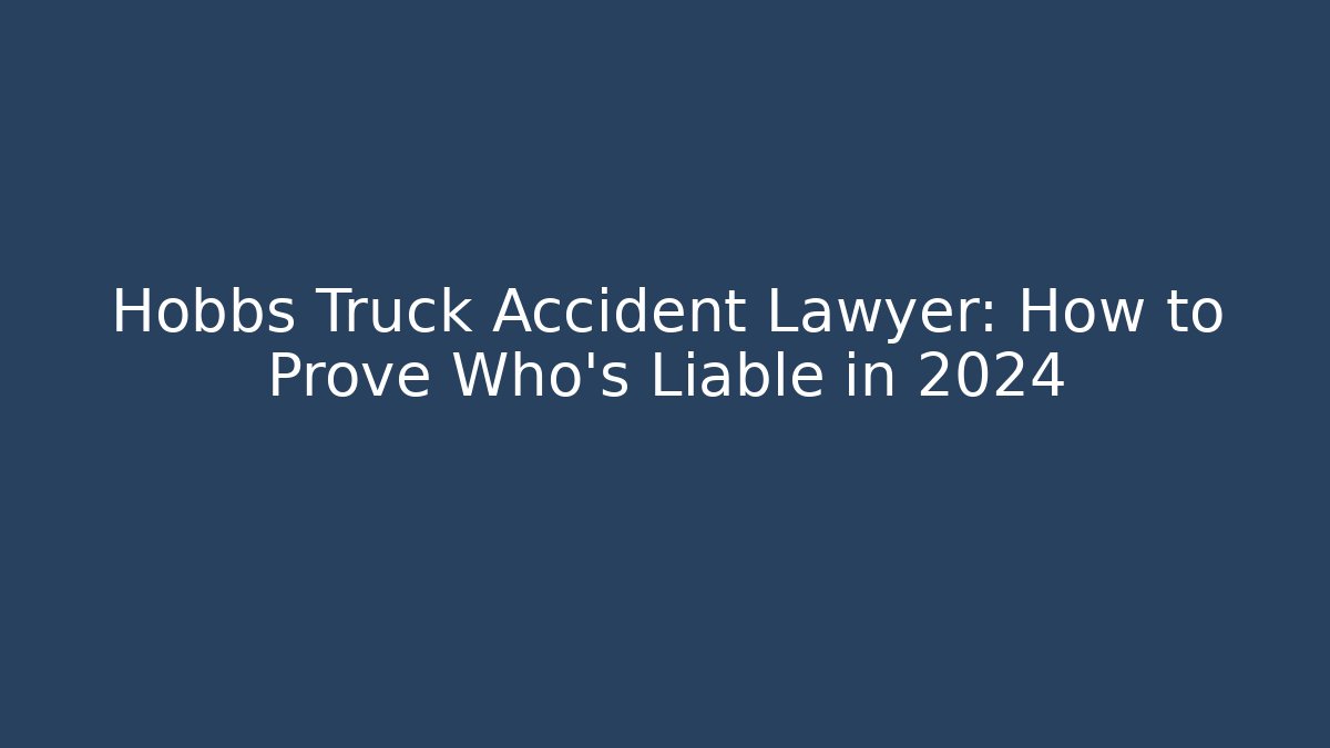 Hobbs Truck Accident Lawyer: How to Prove Who's Liable in 2024