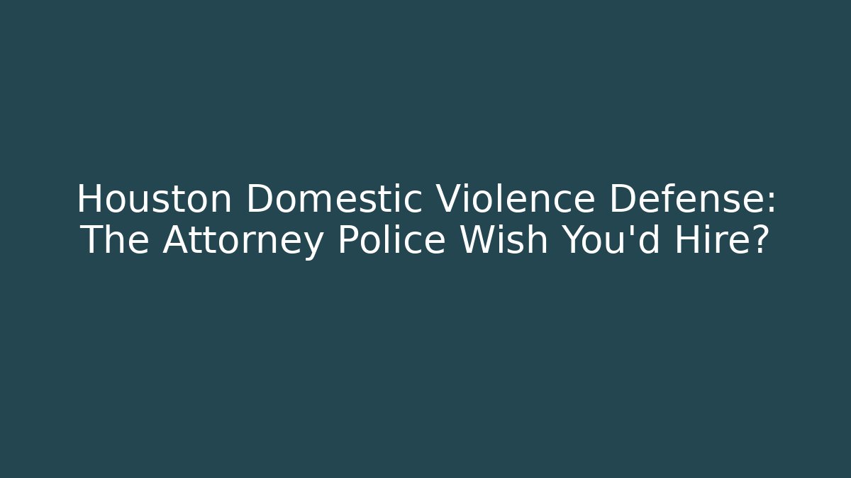 Houston Domestic Violence Defense: The Attorney Police Wish You'd Hire?