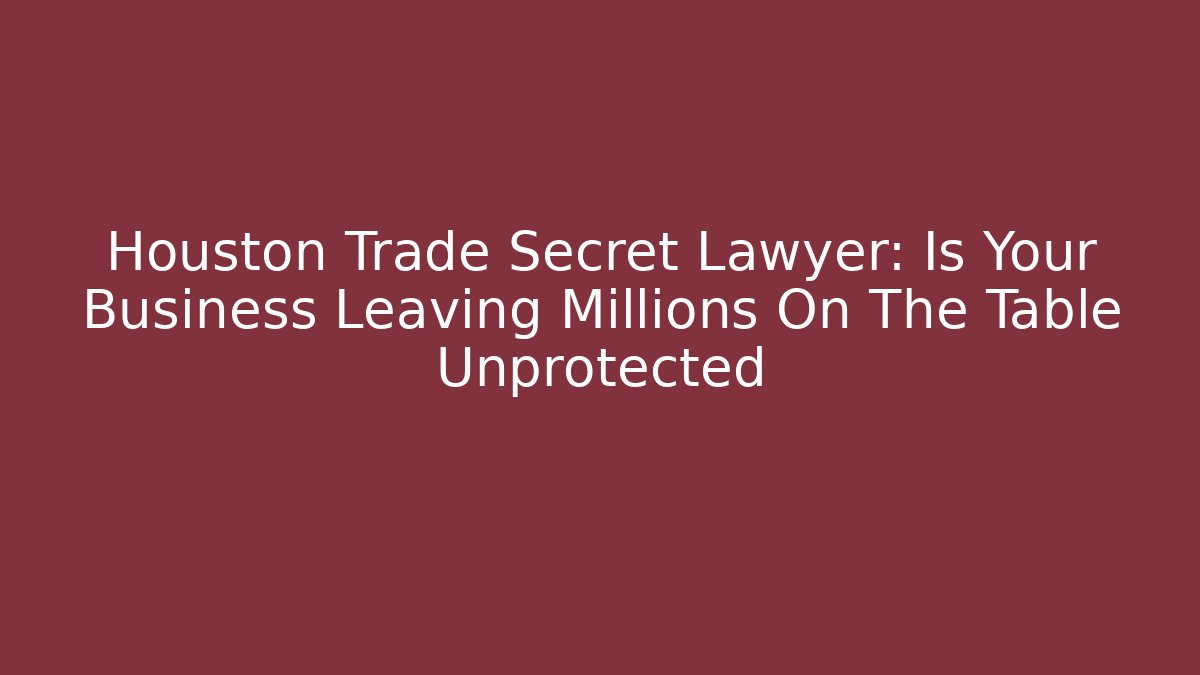 Houston Trade Secret Lawyer: Is Your Business Leaving Millions On The Table Unprotected