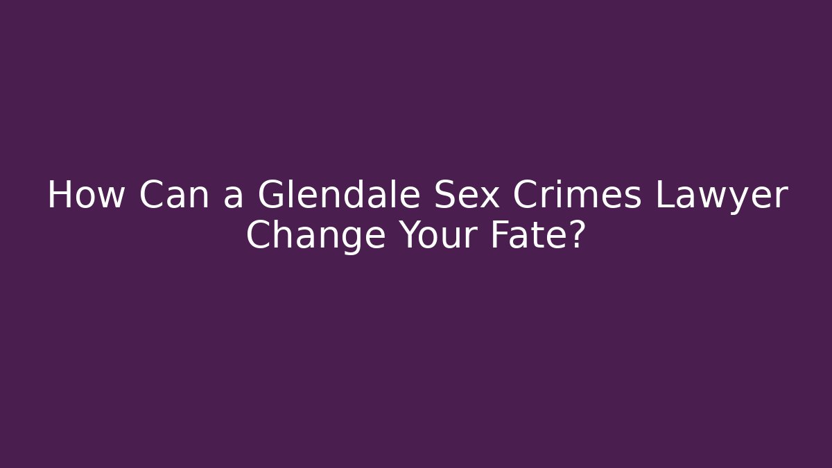 How Can a Glendale Sex Crimes Lawyer Change Your Fate?
