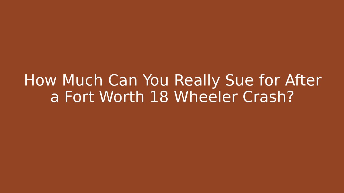 How Much Can You Really Sue for After a Fort Worth 18 Wheeler Crash?