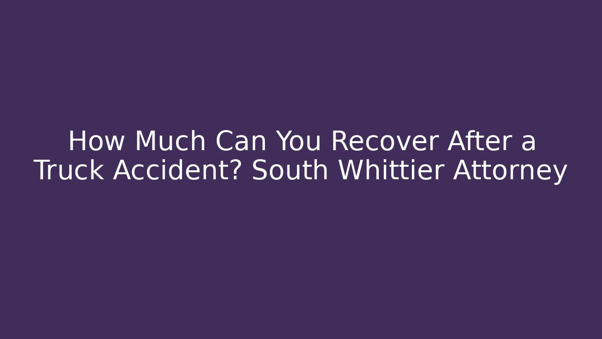 How Much Can You Recover After a Truck Accident? South Whittier Attorney