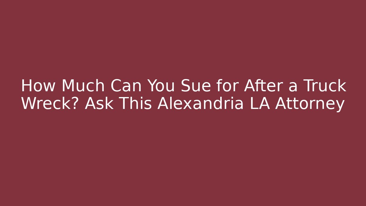 How Much Can You Sue for After a Truck Wreck? Ask This Alexandria LA Attorney