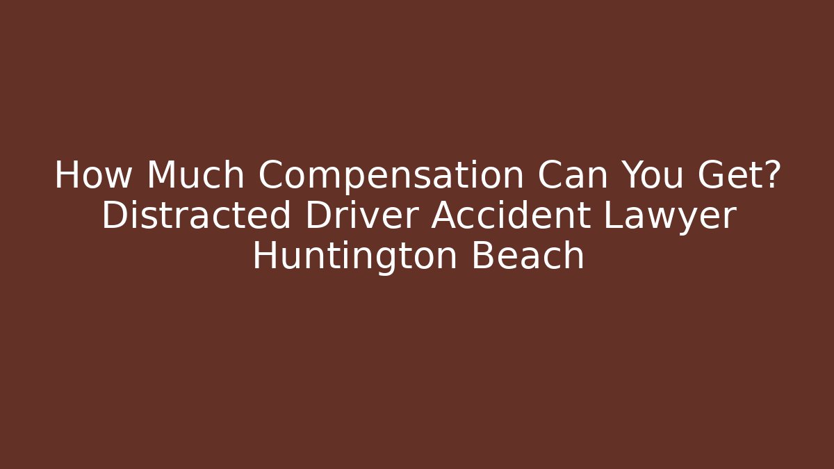 How Much Compensation Can You Get? Distracted Driver Accident Lawyer Huntington Beach