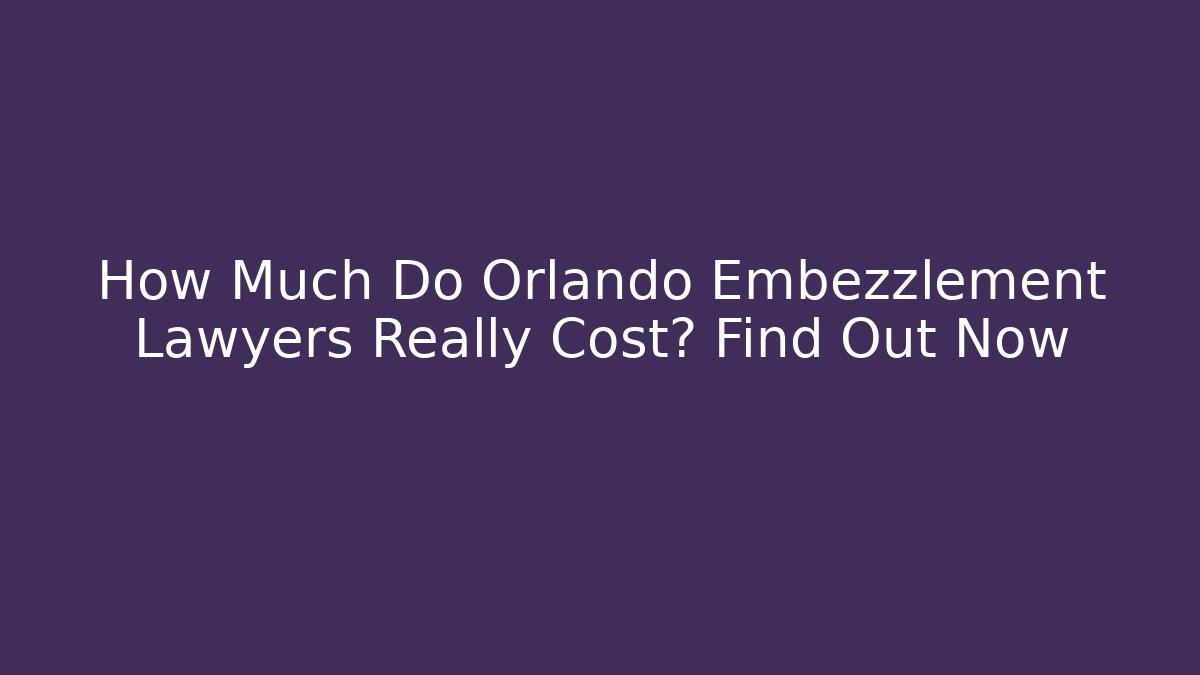 How Much Do Orlando Embezzlement Lawyers Really Cost? Find Out Now