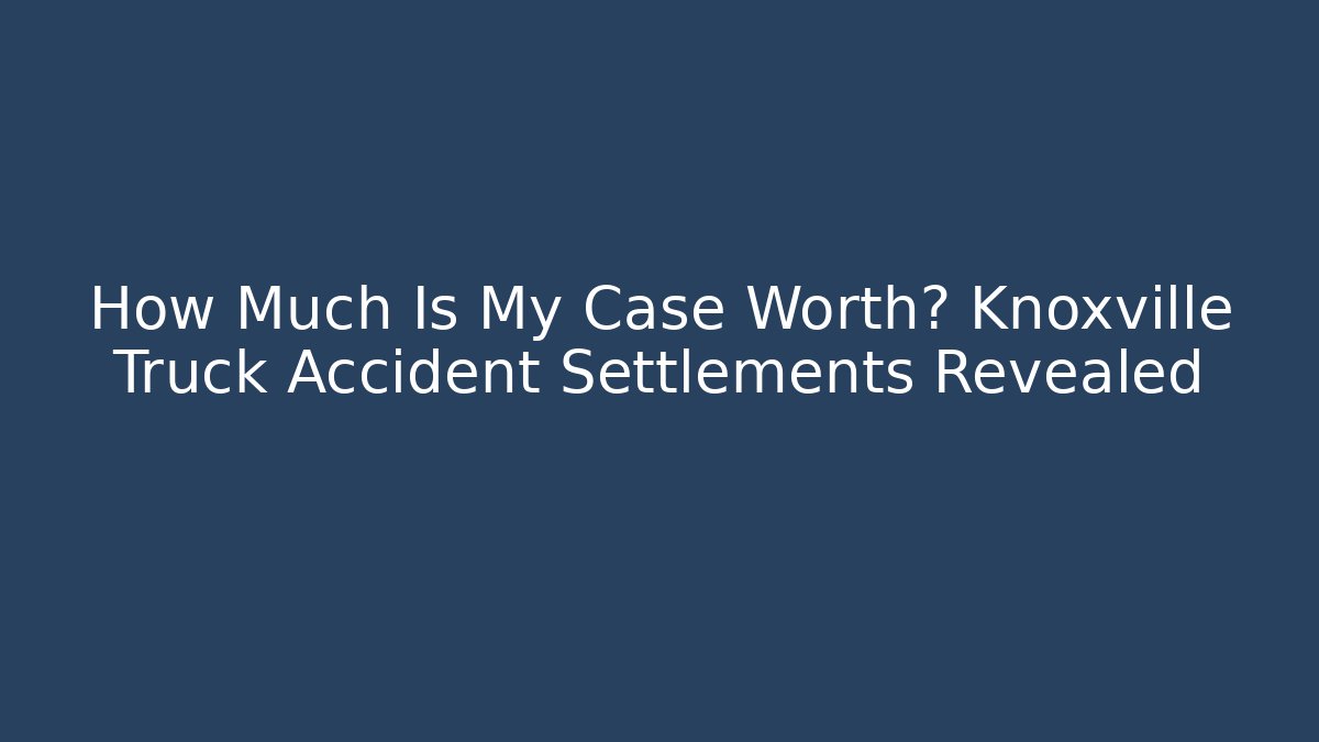 How Much Is My Case Worth? Knoxville Truck Accident Settlements Revealed