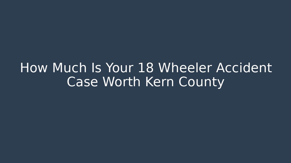 How Much Is Your 18 Wheeler Accident Case Worth Kern County