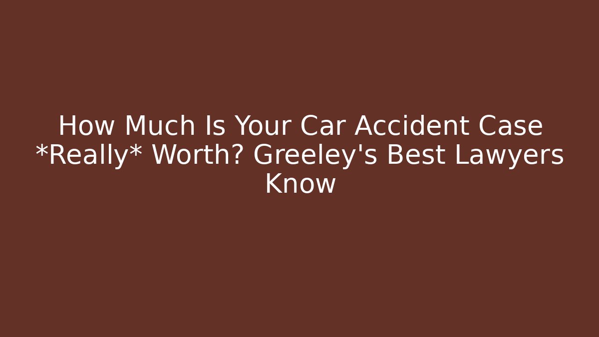 How Much Is Your Car Accident Case *Really* Worth? Greeley’s Best Lawyers Know