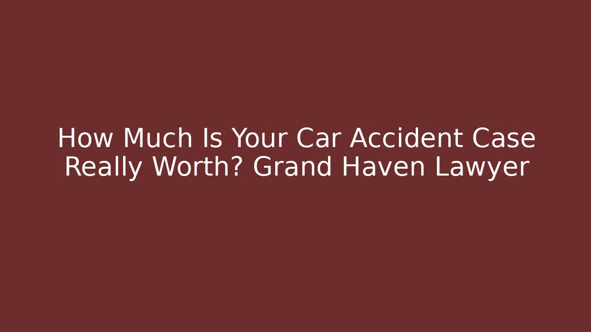 How Much Is Your Car Accident Case Really Worth? Grand Haven Lawyer