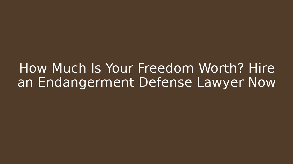 How Much Is Your Freedom Worth? Hire an Endangerment Defense Lawyer Now