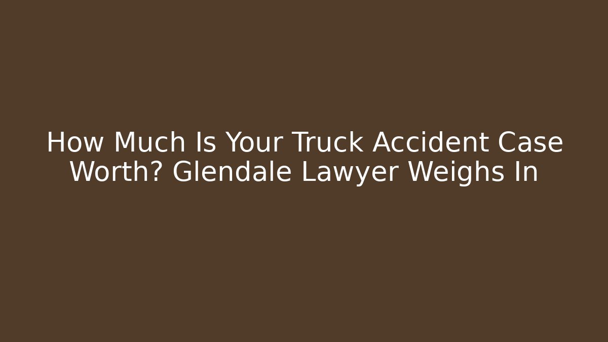 How Much Is Your Truck Accident Case Worth? Glendale Lawyer Weighs In