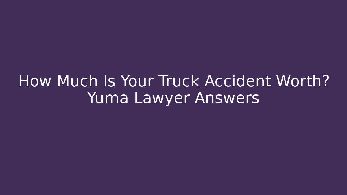 How Much Is Your Truck Accident Worth? Yuma Lawyer Answers