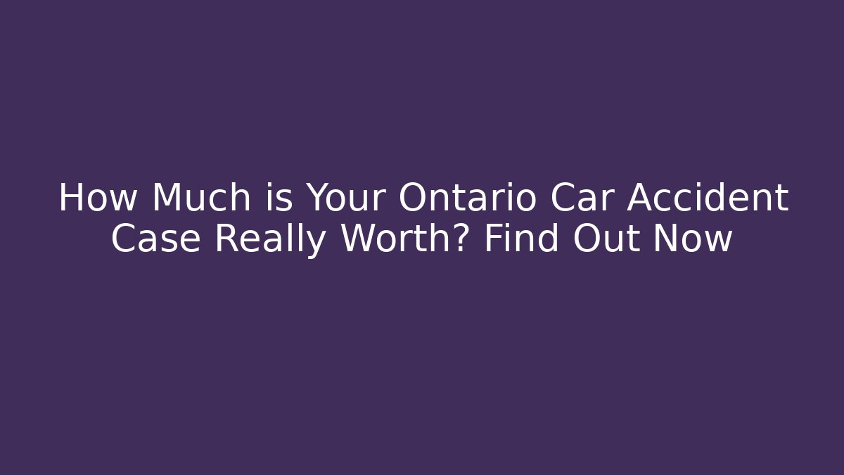 How Much is Your Ontario Car Accident Case Really Worth? Find Out Now