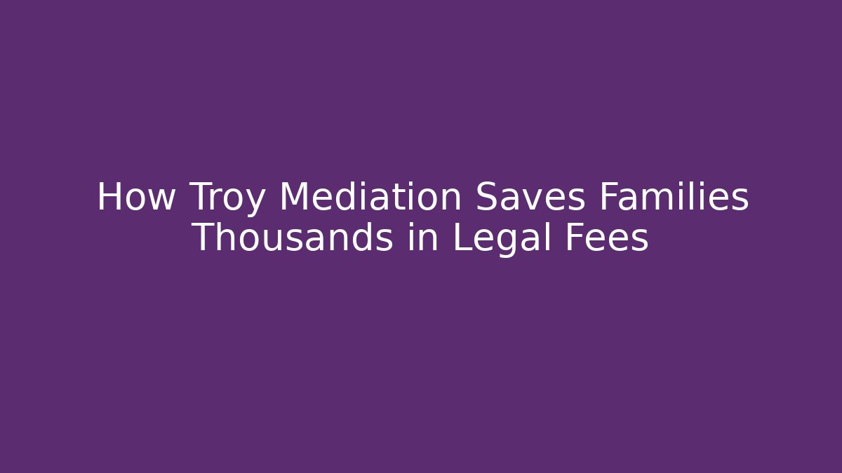 How Troy Mediation Saves Families Thousands in Legal Fees