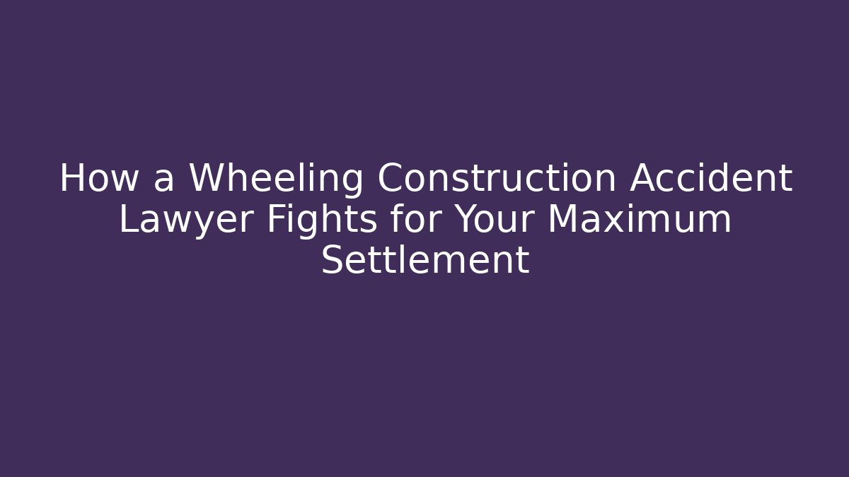 How a Wheeling Construction Accident Lawyer Fights for Your Maximum Settlement