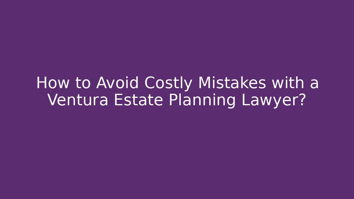 How to Avoid Costly Mistakes with a Ventura Estate Planning Lawyer?